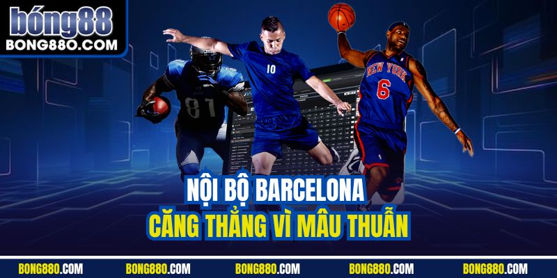 Nội bộ Barcelona căng thẳng vì mâu thuẫn