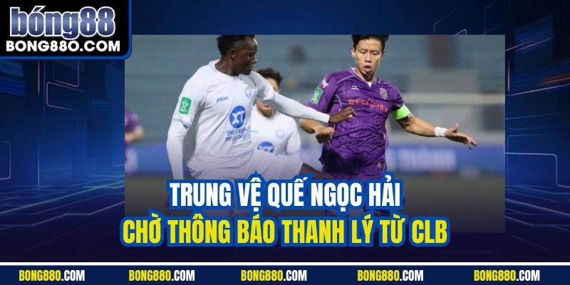 Trung vệ Quế Ngọc Hải chờ thông báo thanh lý từ CLB 